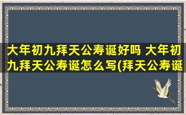 大年初九拜天公寿诞好吗 大年初九拜天公寿诞怎么写(拜天公寿诞，大年初九祈福，庆序开运！)